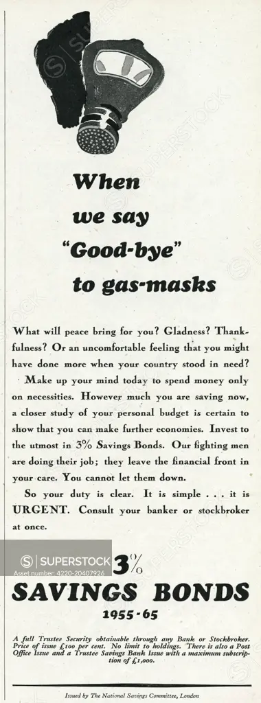 Advert issued by The National Savings Committee, london.  'When we say good-bye to the gas-masks'.  What will peace bring for you  Gladness  Thankfulness  Or an uncomfortable feeling that you might have done more when your country stood in need  Make up your mind today to spend money only on necessities.  However much you are saving now, a closer study that you can make further enonomies.  Invest to the utmost in 3% saving bonds.  Our fighting men are doing their job;  they leave the finan